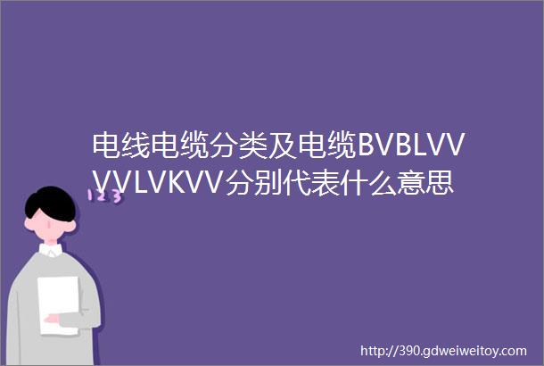 电线电缆分类及电缆BVBLVVVVLVKVV分别代表什么意思一文搞懂